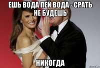 ешь вода пей вода - срать не будешь никогда