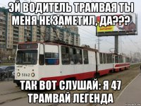 эй водитель трамвая ты меня не заметил, да??? так вот слушай: я 47 трамвай легенда