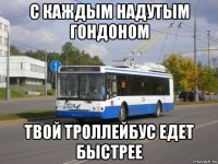 с каждым надутым гондоном твой троллейбус едет быстрее