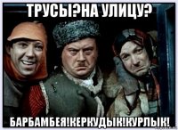 трусы?на улицу? барбамбея!керкудык!курлык!