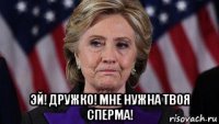  эй! дружко! мне нужна твоя сперма!