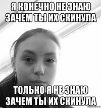 я конечно не знаю зачем ты их скинула только я не знаю зачем ты их скинула