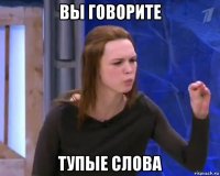 вы говорите тупые слова