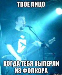 твое лицо когда тебя выперли из фолкора