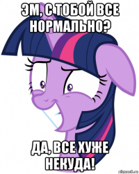 эм, с тобой все нормально? да, все хуже некуда!