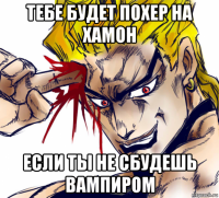 тебе будет похер на хамон если ты не сбудешь вампиром