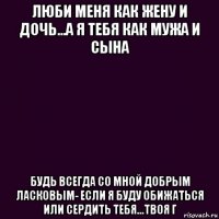 люби меня как жену и дочь...а я тебя как мужа и сына будь всегда со мной добрым ласковым- если я буду обижаться или сердить тебя...твоя г