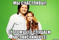 мы счастливы! (потому что слушаем каспийский груз)
