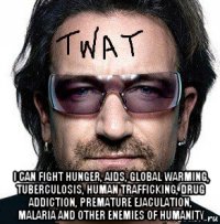  i can fight hunger, aids, global warming, tuberculosis, human trafficking, drug addiction, premature ejaculation, malaria and other enemies of humanity