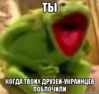 ты когда твоих друзей-украинцев поблочили