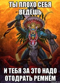 ты плохо себя ведёшь и тебя за это надо отодрать ремнём