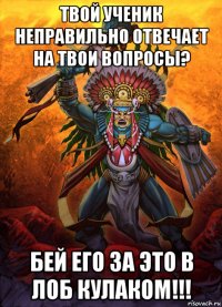 твой ученик неправильно отвечает на твои вопросы? бей его за это в лоб кулаком!!!