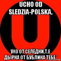 ucho od sledzia-polska, ухо от селёдки,т.е дырка от бублика тебе*