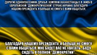 дорогие одноклассники, друзья, земляки (казахстанцы)! я, живу в европейской "демократической" стране украина. благодаря нашему президенту, я больше не смогу с вами общаться. благодаря нашему президенту, я больше не смогу с вами общаться. мне будет вас не хватать...буду сидеть в полной "демократии".