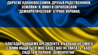 дорогие одноклассники, друзья,родственники, земляки! я, живу в европейской "демократической" стране украина. благодаря нашему президенту, я больше не смогу с вами общаться. мне будет вас не хватать...буду сидеть в полной "демократии".