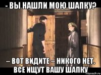 - вы нашли мою шапку? – вот видите – никого нет. все ищут вашу шапку