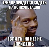 тебе не придется сидеть на консультации если ты на нее не придешь