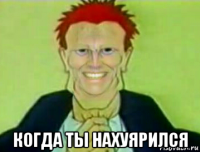  когда ты нахуярился