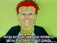  когда батя заставил тебе поливать цветы, а на дворе пошёл дождь