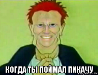  когда ты поймал пикачу