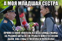а моя младшая сестра прямо в окоп уползла из влагалища мамы. за родину биться. ей гранату вместо соски дали. она зубы стиснула и поползла!