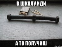 в школу иди а то получиш