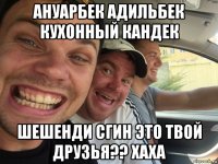 ануарбек адильбек кухонный кандек шешенди сгин это твой друзья?? хаха