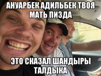ануарбек адильбек твоя мать пизда это сказал шандыры талдыка