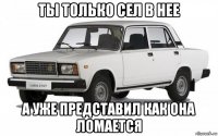 ты только сел в нее а уже представил как она ломается