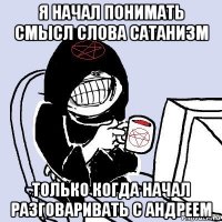 я начал понимать смысл слова сатанизм только когда начал разговаривать с андреем