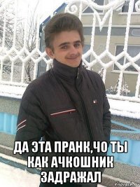  да эта пранк,чо ты как ачкошник задражал