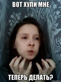 вот хули мне теперь делать?