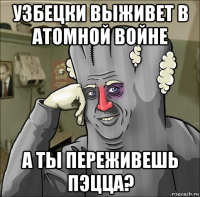 узбецки выживет в атомной войне а ты переживешь пэцца?