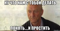ну что нам с тобой делать понять....и простить