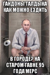 гандоны талдыка как можно ездить в городе? на старом гавне 95 года мерс