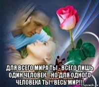 для всего мира ты - всего лишь один человек... но для одного человека ты - весь мир!!!