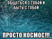 общаться с тобой и быть с тобой просто космос!!!