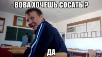 вова хочешь сосать ? да