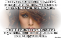 мы глухих заставляем слушать, а немых вынуждаем орать... мы врагам открываем душу, а родных заставляем страдать... мы покой обретаем в драке и суетимся, когда ее нет... мы столько видим во мраке, и ничего - когда горит свет...
