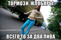 тормози, жлобяры всего то за два пива