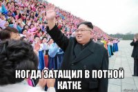  когда затащил в потной катке