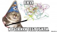 вжух и рыжики тебя убили.