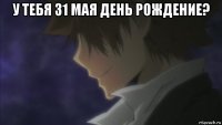 у тебя 31 мая день рождение? 