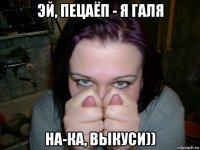 эй, пецаёп - я галя на-ка, выкуси))