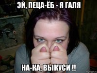эй, пеца-ёб - я галя на-ка, выкуси !!