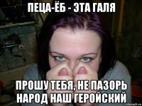 пеца-ёб - эта галя прошу тебя, не пазорь народ наш геройский