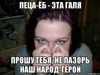пеца-ёб - эта галя прошу тебя, не пазорь наш народ-герой