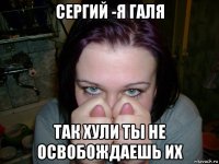 сергий -я галя так хули ты не освобождаешь их