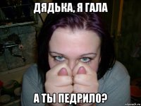дядька, я гала а ты педрило?