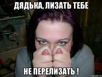 дядька, лизать тебе не перелизать !